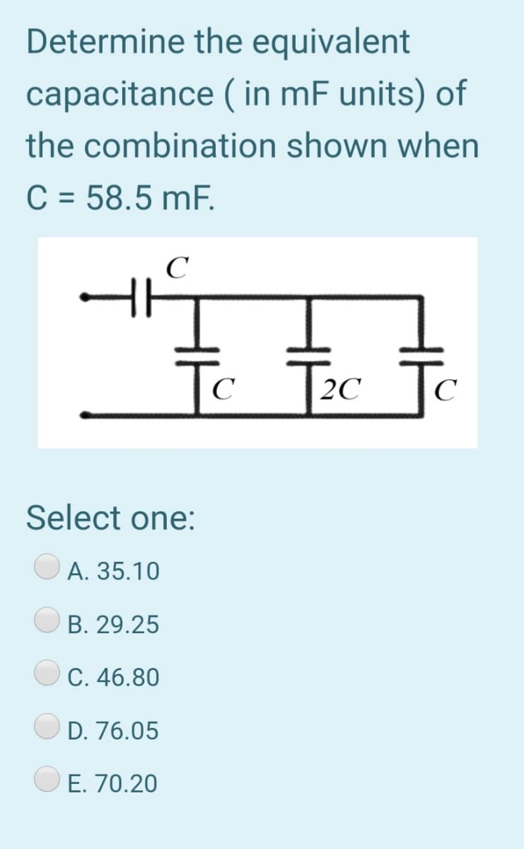 Determine the equivalent
capacitance ( in mF units) of
the combination shown when
C = 58.5 mF.
%3D
C
Tc Tec To
2C
C
Select one:
A. 35.10
В. 29.25
C. 46.80
D. 76.05
E. 70.20
