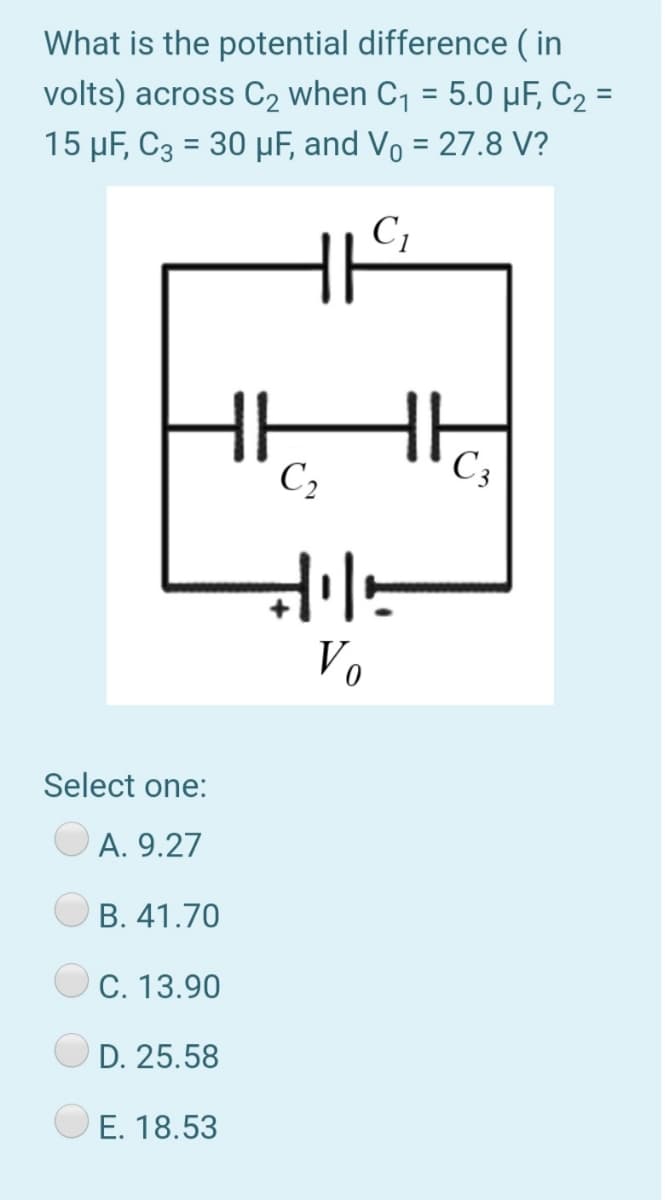 What is the potential difference ( in
volts) across C2 when C, = 5.0 µF, C2 =
15 µF, C3 = 30 µF, and Vo = 27.8 V?
%3D
C1
HH
C,
C3
V.
Select one:
A. 9.27
B. 41.70
C. 13.90
D. 25.58
E. 18.53
