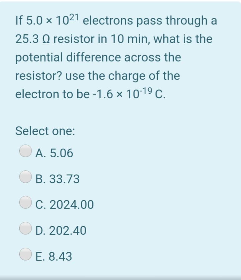 If 5.0 × 1021 electrons pass through a
25.3 Q resistor in 10 min, what is the
potential difference across the
resistor? use the charge of the
electron to be -1.6 × 10-19 C.
Select one:
А. 5.06
B. 33.73
C. 2024.00
D. 202.40
E. 8.43
