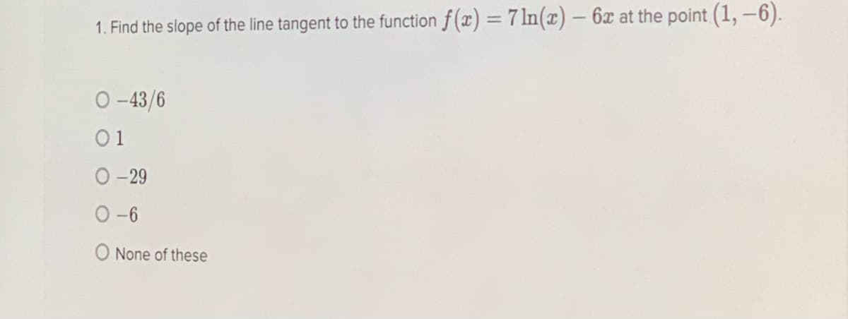 1. Find the slope of the line tangent to the function f (x) = 7 ln(x) – 6x at the point (1, -6).
O -43/6
01
O-29
O -6
O None of these
