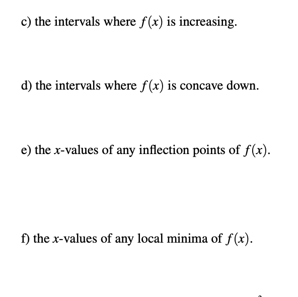 c) the intervals where f(x) is increasing.
d) the intervals where f(x) is concave down.
e) the x-values of any inflection points of f (x).
f) the x-values of any local minima of f (x).
