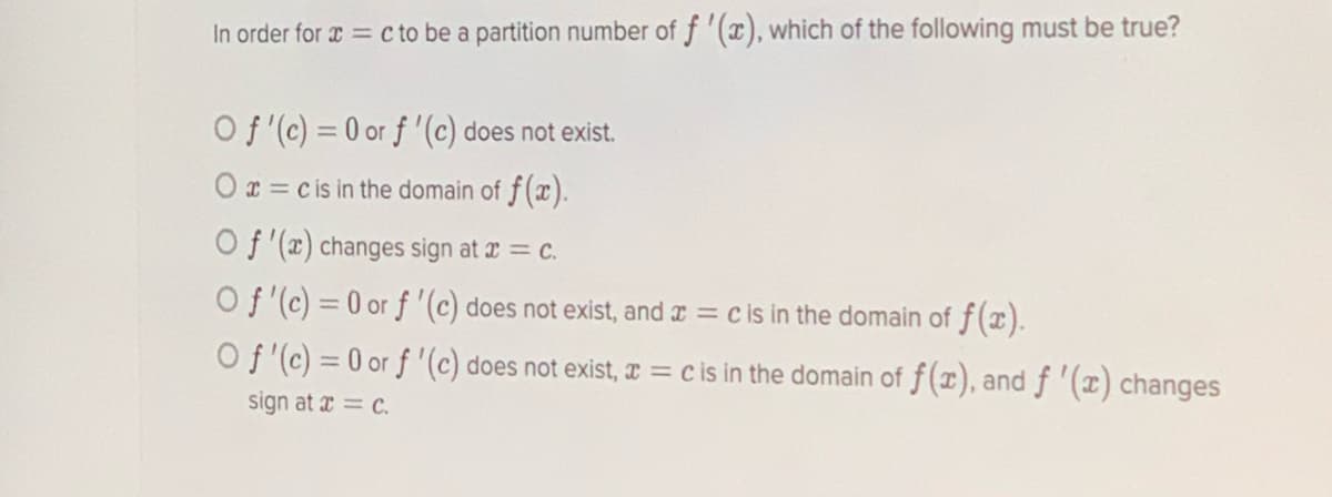 In order for a = c to be a partition number of f '(x), which of the following must be true?
Of (c) = 0 or f '(c) does not exist.
Ox = cis in the domain of f(x).
Of '(x) changes sign at æ = c.
Of (c) = 0 or f '(c) does not exist, and r = c is in the domain of f(x).
O f (c) = 0 or f '(c) does not exist, I = c is in the domain of f(x), and f (x) changes
sign at x = c.
