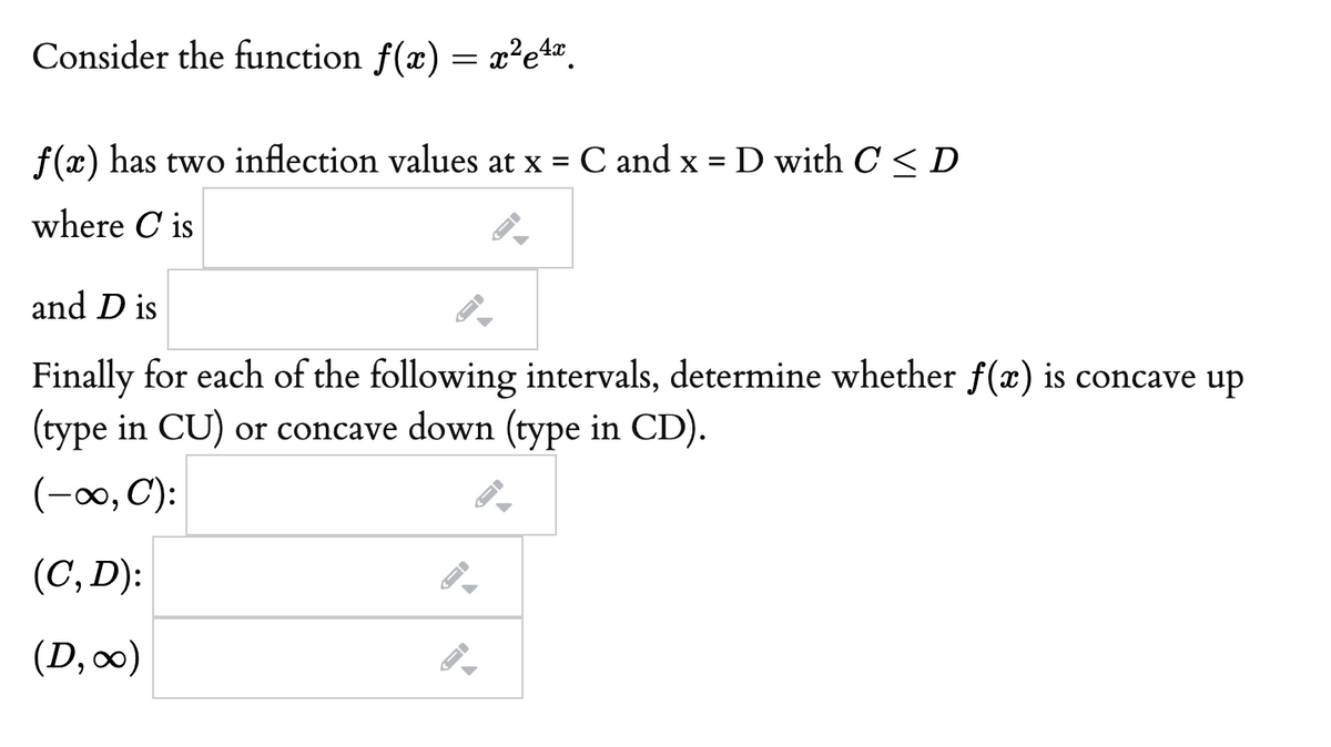 Consider the function f(x) = x²e%".
f(x) has two inflection values at x =
C and x = D with C < D
%3D
where C is
and D is
Finally for each of the following intervals, determine whether f(x) is concave up
(type in CU) or concave down (type in CD).
(-00, C):
(C, D):
(D,0)
