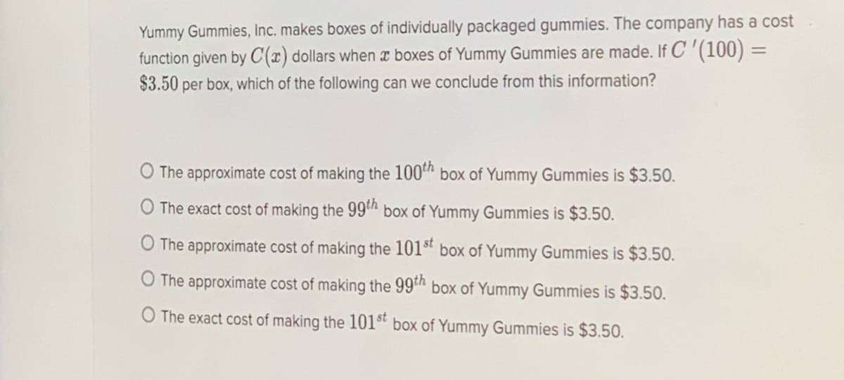 Yummy Gummies, Inc. makes boxes of individually packaged gummies. The company has a cost
function given by C(x) dollars when x boxes of Yummy Gummies are made. If C '(100) =
$3.50 per box, which of the following can we conclude from this information?
%3D
O The approximate cost of making the 100" box of Yummy Gummies is $3.50.
O The exact cost of making the 99h box of Yummy Gummies is $3.50.
The approximate cost of making the 101“ box of Yummy Gummies is $3.50.
O The approximate cost of making the 99 box of Yummy Gummies is $3.50.
O The exact cost of making the 101st
box of Yummy Gummies is $3.50.
