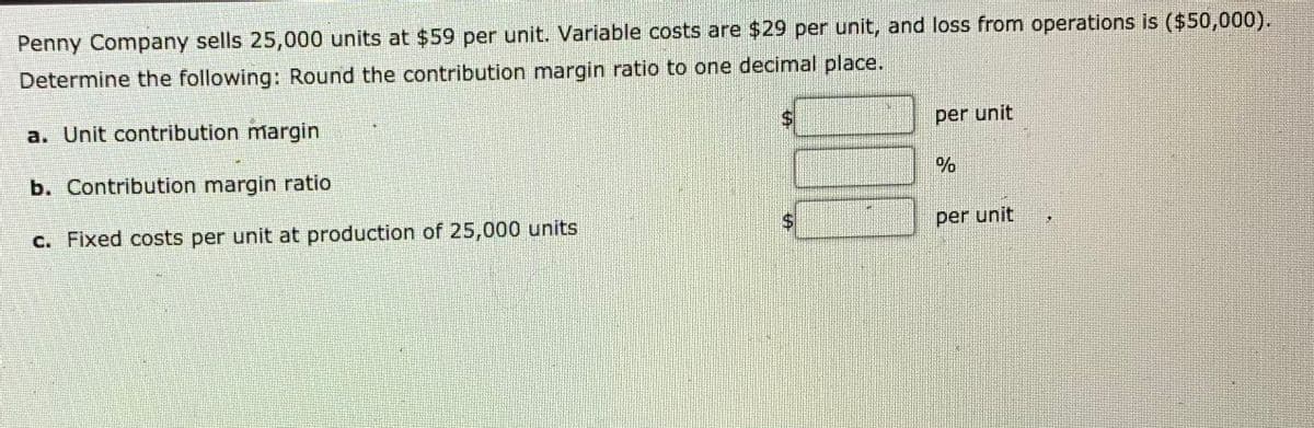 Penny Company sells 25,000 units at $59 per unit. Variable costs are $29 per unit, and loss from operations is ($50,000).
Determine the following: Round the contribution margin ratio to one decimal place.
a. Unit contribution margin
per unit
b. Contribution margin ratio
c. Fixed costs per unit at production of 25,000 units
per unit
%24
%24

