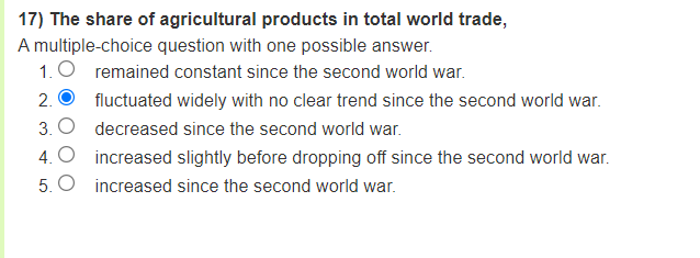 17) The share of agricultural products in total world trade,
A multiple-choice question with one possible answer.
1.O remained constant since the second world war.
2.
fluctuated widely with no clear trend since the second world war.
3. O decreased since the second world war.
4. O increased slightly before dropping off since the second world war.
5. O
increased since the second world war.
