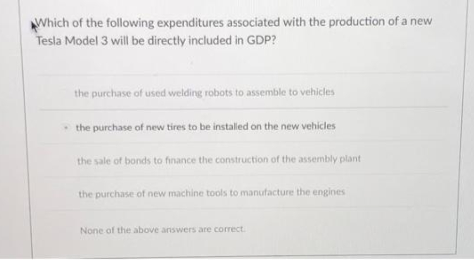 AWhich of the following expenditures associated with the production of a new
Tesla Model 3 will be directly included in GDP?
the purchase of used welding robots to assemble to vehicles
the purchase of new tires to be installed on the new vehicles
the sale of bonds to finance the construction of the assembly plant
the purchase of new machine tools to manufacture the engines
None of the above answers are correct.
