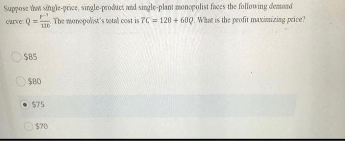 Suppose that single-price, single-product and single-plant monopolist faces the following demand
The monopolist's total cost is TC = 120 + 60Q. What is the profit maximizing price?
curve: Q
%3!
120
$85
$80
$75
$70
