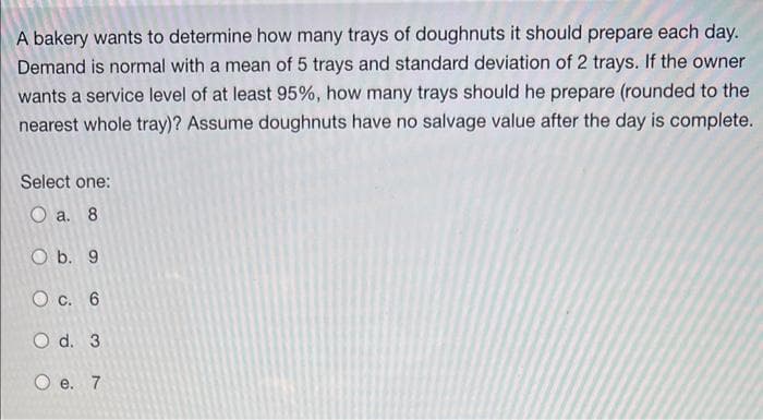 A bakery wants to determine how many trays of doughnuts it should prepare each day.
Demand is normal with a mean of 5 trays and standard deviation of 2 trays. If the owner
wants a service level of at least 95%, how many trays should he prepare (rounded to the
nearest whole tray)? Assume doughnuts have no salvage value after the day is complete.
Select one:
O a. 8
O b. 9
O c. 6
O d. 3
O e. 7