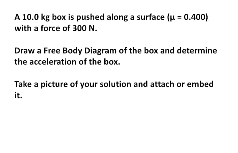 A 10.0 kg box is pushed along a surface (μ = 0.400)
with a force of 300 N.
Draw a Free Body Diagram of the box and determine
the acceleration of the box.
Take a picture of your solution and attach or embed
it.