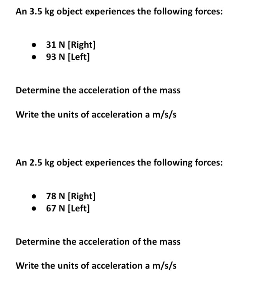 An 3.5 kg object experiences the following forces:
•
31 N [Right]
• 93 N [Left]
Determine the acceleration of the mass
Write the units of acceleration a m/s/s
An 2.5 kg object experiences the following forces:
78 N [Right]
67 N [Left]
Determine the acceleration of the mass
Write the units of acceleration a m/s/s