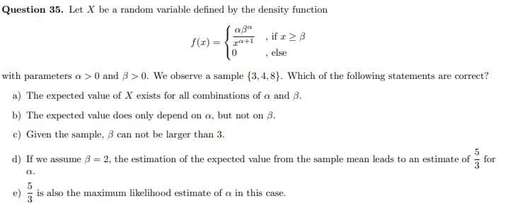 Question 35. Let X be a random variable defined by the density function
if a > 3
f(r)
else
with parameters a > 0 and 3 > 0. We observe a sample {3, 4, 8}. Which of the following statements are correct?
a) The expected value of X exists for all combinations of a and 3.
b) The expected value does only depend on a, but not on B.
c) Given the sample, 3 can not be larger than 3.
d) If we assume B = 2, the estimation of the expected value from the sample mean leads to an estimate of
for
a.
5
e)
3
is also the maximum likelihood estimate of a in this case.
