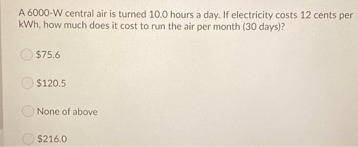 A 6000-W central air is turned 10.0 hours a day. If electricity costs 12 cents per
kWh, how much does it cost to run the air per month (30 days)?
$75.6
$120.5
None of above
$216.0
