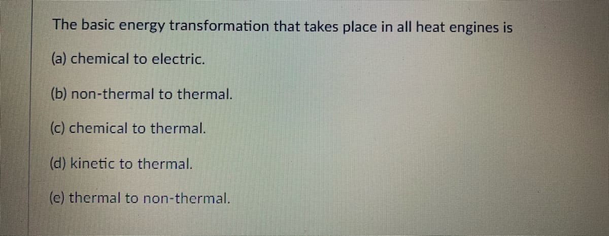 The basic energy transformation that takes place in all heat engines is
(a) chemical to electric.
(b) non-thermal to thermal.
(c) chemical to thermal.
(d) kinetic to thermal.
(c) thermal to non-thermal.
