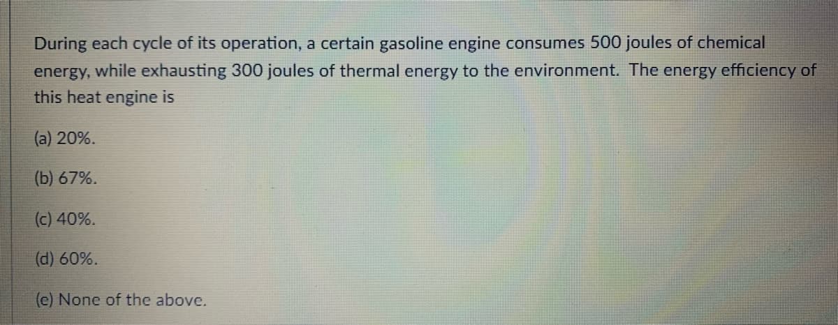 During each cycle of its operation, a certain gasoline engine consumes 500 joules of chemical
energy, while exhausting 300 joules of thermal energy to the environment. The energy efficiency of
this heat engine is
(a) 20%.
(b) 67%.
(c) 40%.
(d) 60%.
(c) None of the above.
