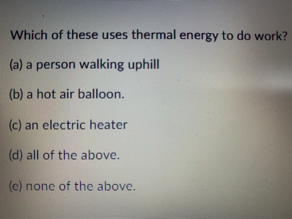 Which of these uses thermal energy to do work?
(a) a person walking uphill
(b) a hot air balloon.
(c) an electric heater
(d) all of the above.
(e) none of the above.
