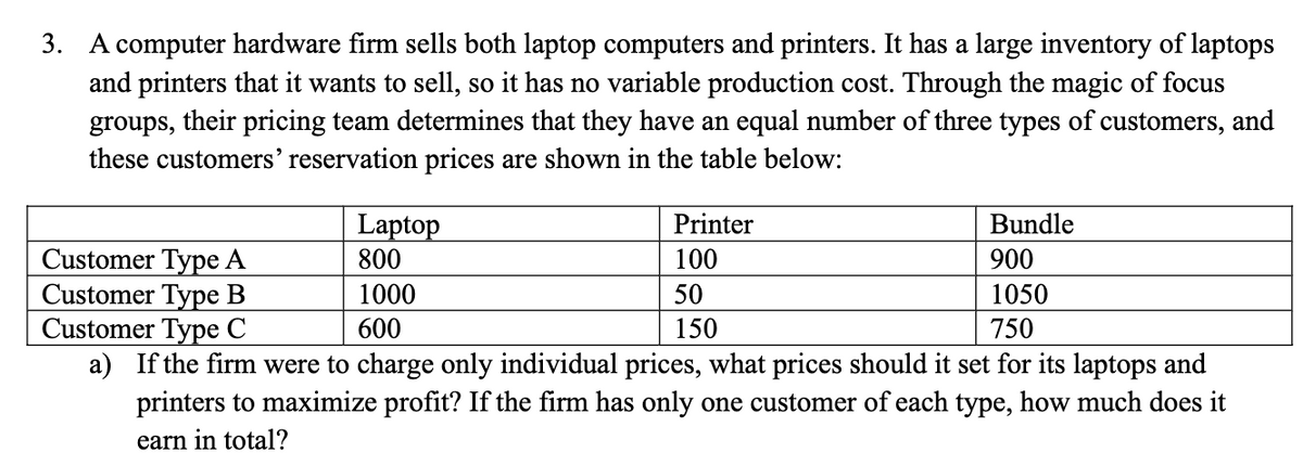 3. A computer hardware firm sells both laptop computers and printers. It has a large inventory of laptops
and printers that it wants to sell, so it has no variable production cost. Through the magic of focus
groups, their pricing team determines that they have an equal number of three types of customers, and
these customers' reservation prices are shown in the table below:
Bundle
Customer Type A
900
Customer Type B
1050
Customer Type C
750
a) If the firm were to charge only individual prices, what prices should it set for its laptops and
printers to maximize profit? If the firm has only one customer of each type, how much does it
earn in total?
Laptop
800
1000
600
Printer
100
50
150