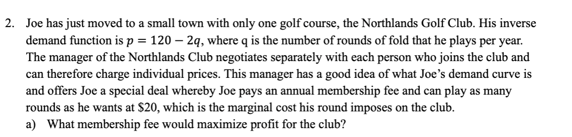 =
2. Joe has just moved to a small town with only one golf course, the Northlands Golf Club. His inverse
demand function is p: 120 - 2q, where q is the number of rounds of fold that he plays per year.
The manager of the Northlands Club negotiates separately with each person who joins the club and
can therefore charge individual prices. This manager has a good idea of what Joe's demand curve is
and offers Joe a special deal whereby Joe pays an annual membership fee and can play as many
rounds as he wants at $20, which is the marginal cost his round imposes on the club.
a) What membership fee would maximize profit for the club?
