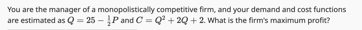 You are the manager of a monopolistically competitive firm, and your demand and cost functions
are estimated as Q = 25 - P and C = Q² +2Q + 2. What is the firm's maximum profit?