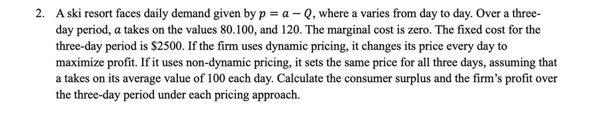 2. A ski resort faces daily demand given by p = a - Q, where a varies from day to day. Over a three-
day period, a takes on the values 80.100, and 120. The marginal cost is zero. The fixed cost for the
three-day period is $2500. If the firm uses dynamic pricing, it changes its price every day to
maximize profit. If it uses non-dynamic pricing, it sets the same price for all three days, assuming that
a takes on its average value of 100 each day. Calculate the consumer surplus and the firm's profit over
the three-day period under each pricing approach.