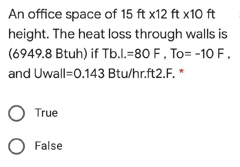 An office space of 15 ft x12 ft x10 ft
height. The heat loss through walls is
(6949.8 Btuh) if Tb.l.=80 F , To= -10 F,
and Uwall=0.143 Btu/hr.ft2.F. *
True
False
