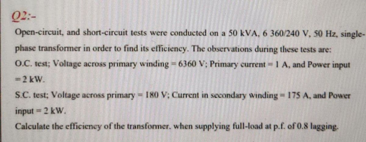 Q2:-
Open-circuit, and short-circuit tests were conducted on a 50 kVA, 6 360/240 V, 50 Hz, single-
phase transformer in order to find its efficiency. The observations during these tests are:
O.C. test; Voltage across primary winding 6360 V; Primary current=
1 A, and Power input
=2 kW.
S.C. test; Voltage across primary 180 V; Current in secondary winding 175 A, and Power
%3D
input 2 kW.
Calculate the efficieney of the transformer. when supplying full-load at p.f. of 0.8 lagging.
