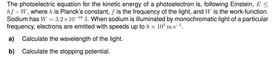 The photoelectric equation for the kinetic energy of a photoelectron is, following Einstein, E <
hf – W, where h is Planck's constant, f is the frequency of the light, and W is the work-function.
Sodium has W = 3.2×10-19 J. When sodium is illuminated by monochromatic light of a particular
frequency, electrons are emitted with speeds up to 8 x 105 ms-1.
a) Calculate the wavelength of the light.
b) Calculate the stopping potential.
