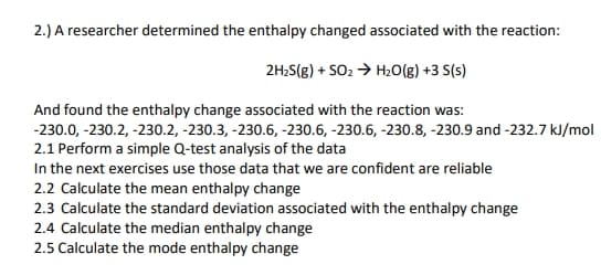 2.) A researcher determined the enthalpy changed associated with the reaction:
2H2S(g) + SO2 > H20(g) +3 S(s)
And found the enthalpy change associated with the reaction was:
-230.0, -230.2, -230.2, -230.3, -230.6, -230.6, -230.6, -230.8, -230.9 and -232.7 kJ/mol
2.1 Perform a simple Q-test analysis of the data
In the next exercises use those data that we are confident are reliable
2.2 Calculate the mean enthalpy change
2.3 Calculate the standard deviation associated with the enthalpy change
2.4 Calculate the median enthalpy change
2.5 Calculate the mode enthalpy change
