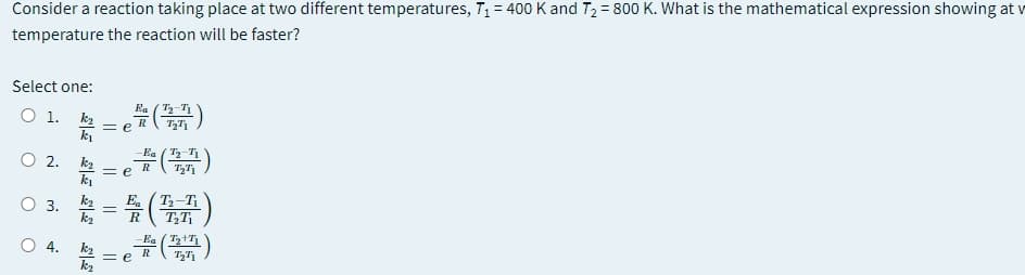 Consider a reaction taking place at two different temperatures, T,= 400 K and T2 = 800 K. What is the mathematical expression showing at v
%3D
temperature the reaction will be faster?
Select one:
Ea
O 1. k2
= e )
R
ki
Ea ( T-T1
O .
k2
ki
= e )
R
O 3.
k2
T3-T
k2
R
O 4.
k2
= e
= e
Ea (1)
R
