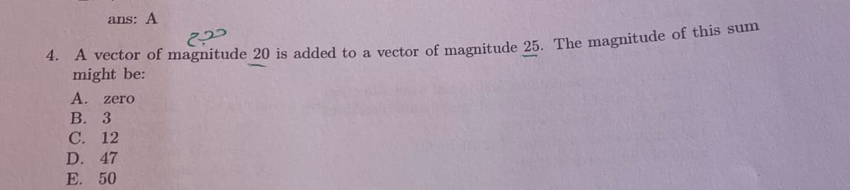 ans: A
4. A vector of magnitude 20 is added to a vector of magnitude 25. The magnitude of this summ
might be:
А. zero
В. 3
C. 12
D.
47
Е. 50
