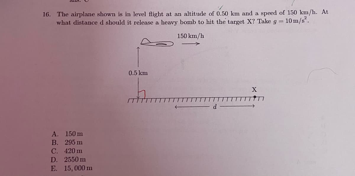16. The airplane shown is in level flight at an altitude of 0.50 km and a speed of 150 km/h. At
what distance d should it release a heavy bomb to hit the target X? Take g=
10 m/s.
150 km/h
0.5 km
X
A. 150 m
В. 295 m
C. 420 m
D. 2550 m
E. 15,000 m
