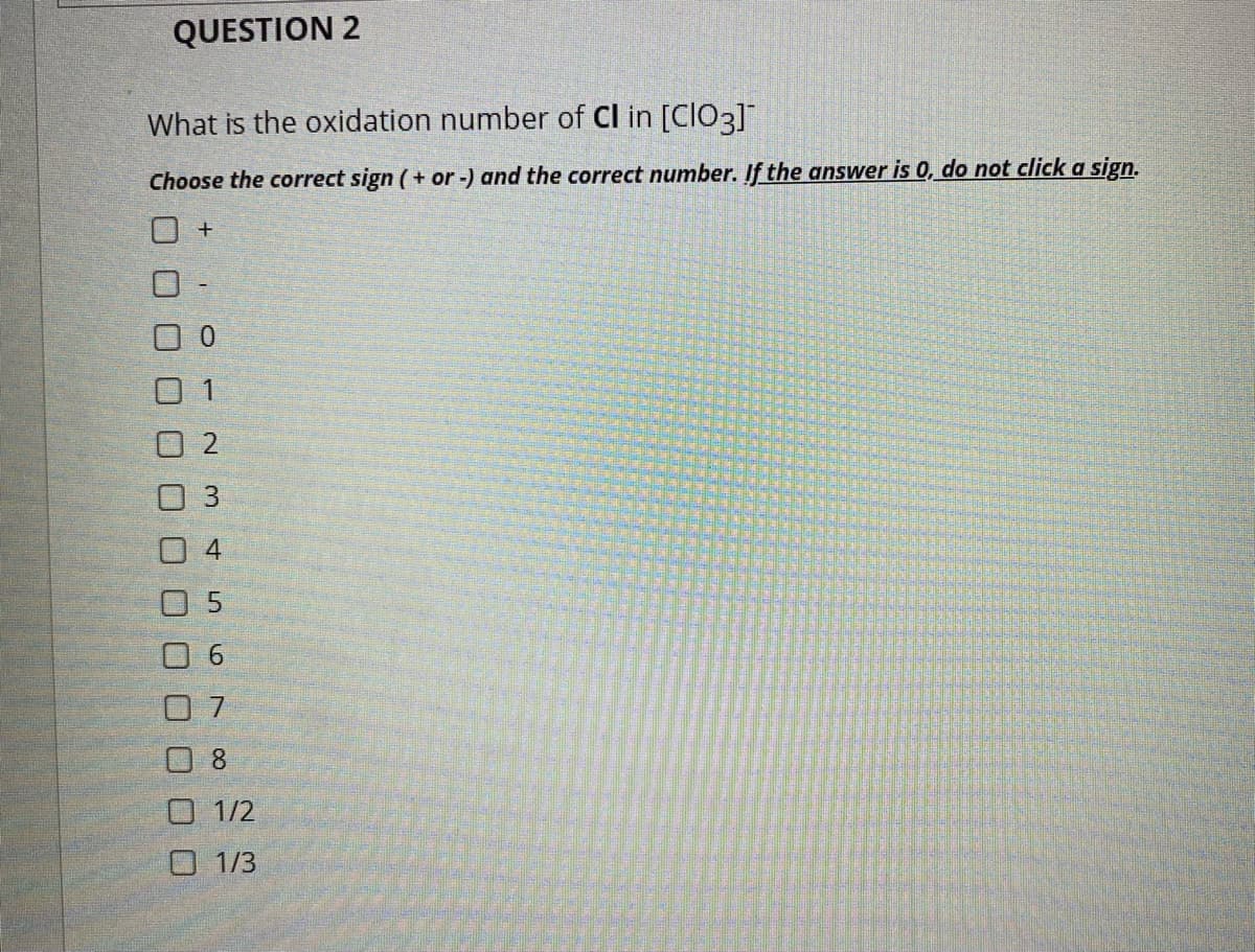 QUESTION 2
What is the oxidation number of Cl in [CIO3]
Choose the correct sign (+ or-) and the correct number. If the answer is 0, do not click a sign.
0 1
O 2
O 3
0 4
0 5
0 8
O 1/2
O 1/3
