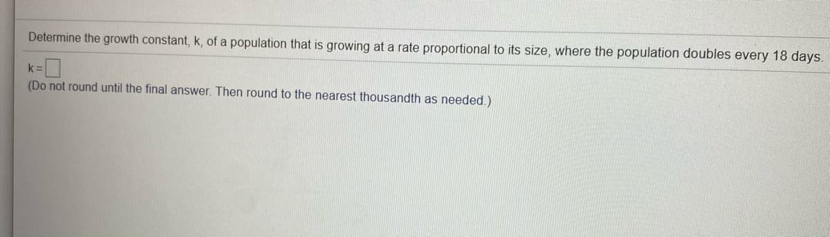 Determine the growth constant, k, of a population that is growing at a rate proportional to its size, where the population doubles every 18 days.
k =
(Do not round until the final answer. Then round to the nearest thousandth as needed.)
