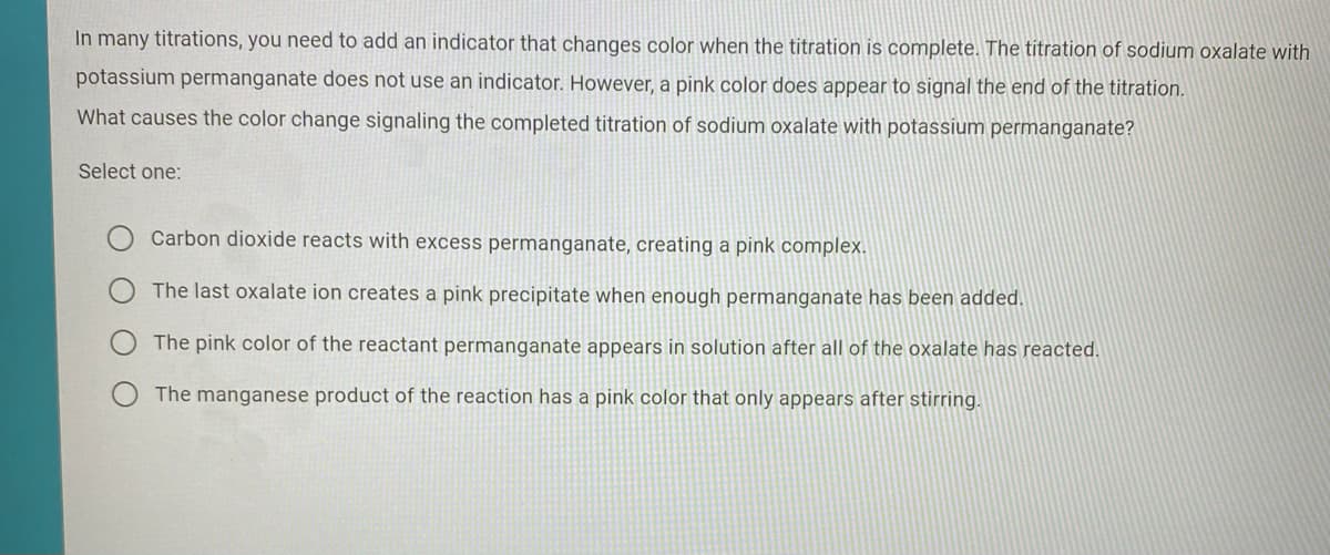 In many titrations, you need to add an indicator that changes color when the titration is complete. The titration of sodium oxalate with
potassium permanganate does not use an indicator. However, a pink color does appear to signal the end of the titration.
What causes the color change signaling the completed titration of sodium oxalate with potassium permanganate?
Select one:
Carbon dioxide reacts with excess permanganate, creating a pink complex.
The last oxalate ion creates a pink precipitate when enough permanganate has been added.
The pink color of the reactant permanganate appears in solution after all of the oxalate has reacted.
The manganese product of the reaction has a pink color that only appears after stirring.
