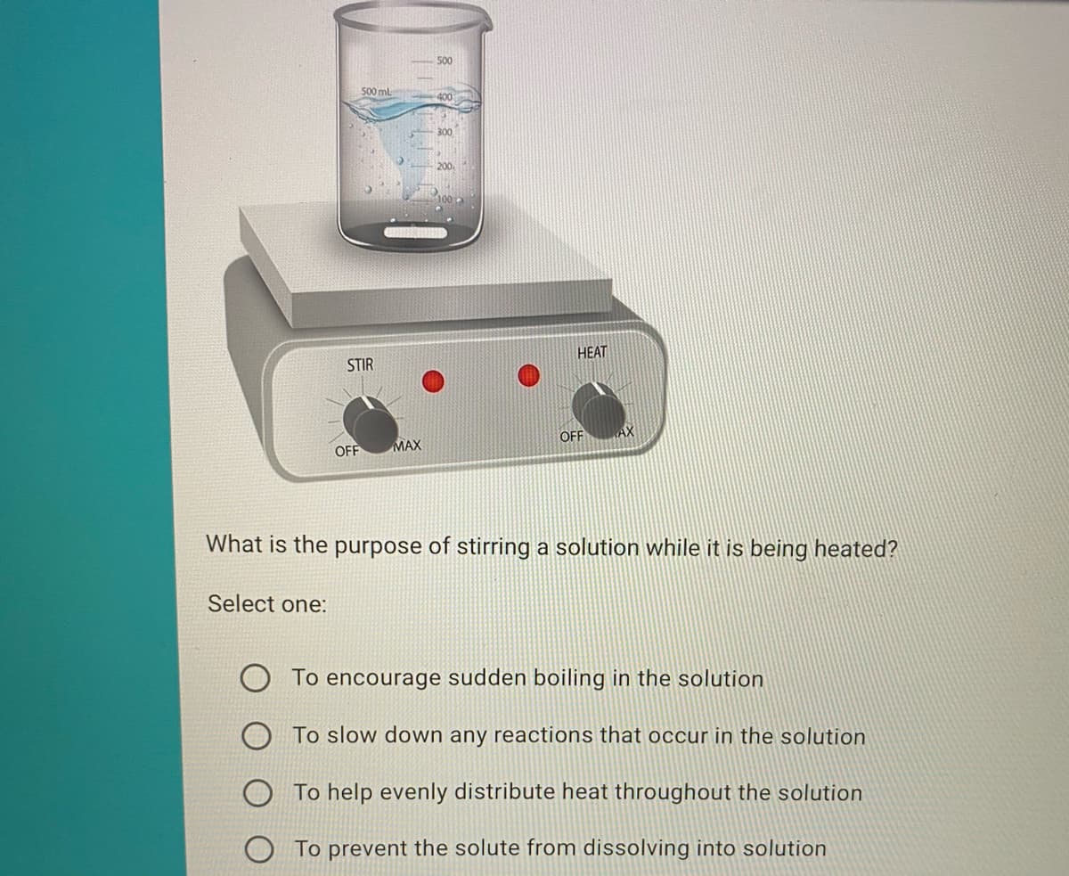 500
500 ml
HEAT
STIR
MAX
OFF
OFF
What is the purpose of stirring a solution while it is being heated?
Select one:
O To encourage sudden boiling in the solution
To slow down any reactions that occur in the solution
To help evenly distribute heat throughout the solution
To prevent the solute from dissolving into solution
