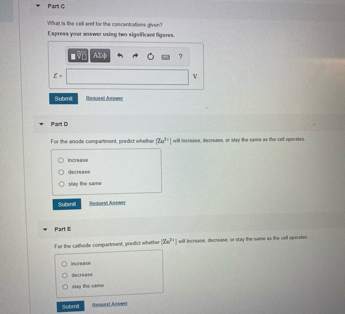 Part C
What is the cell emf for the concentrations given?
Express your answer using two significant figures.
E =
V
Submit
Request Answer
Part D
For the anode compartment, predict whether [Zn?+] will increase, decrease, or stay the same as the cell operates.
O increase
decrease
O stay the same
Submit
Request Answer
Part E
For the cathode compartment, predict whether Zn will increase, decrease, or stay the same as the cell operates.
increase
decrease
O stay the same
Submit
Request Answer
