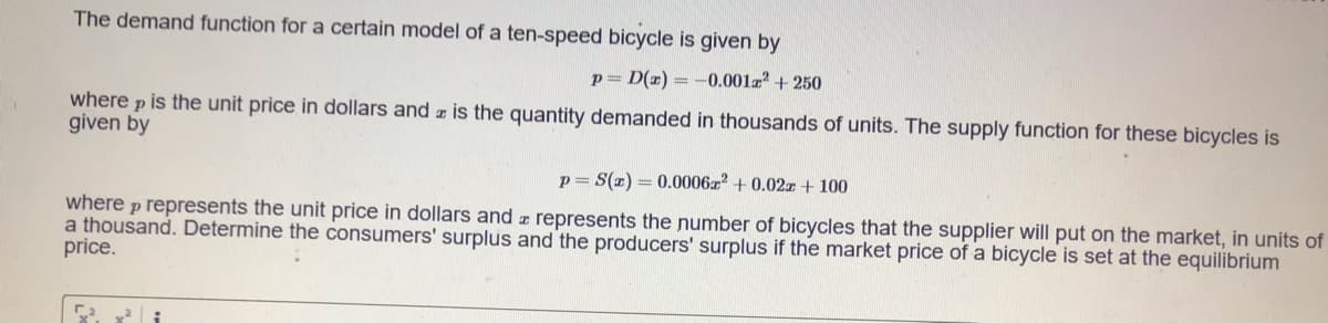 The demand function for a certain model of a ten-speed bicycle is given by
p= D(z) = -0.001z + 250
where p is the unit price in dollars and z is the quantity demanded in thousands of units. The supply function for these bicycles is
given by
p= S(z) = 0.0006z2 + 0.02r + 100
where p represents the unit price in dollars and z represents the number of bicycles that the supplier will put on the market, in units of
a thousand. Determine the consumers' surplus and the producers' surplus if the market price of a bicycle is set at the equilibrium
price.
