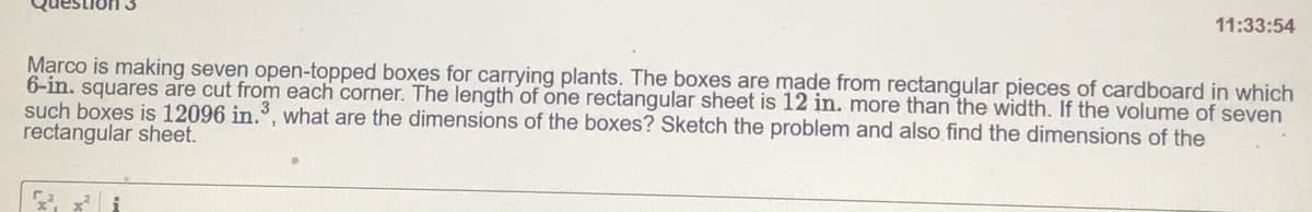 11:33:54
Marco is making seven open-topped boxes for carrying plants. The boxes are made from rectangular pieces of cardboard in which
6-in. squares are cut from each corner. The length of one rectangular sheet is 12 in. more than the width. If the volume of seven
such boxes is 12096 in., what are the dimensions of the boxes? Sketch the problem and also find the dimensions of the
rectangular sheet.
