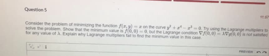 Question 5
11:57
Consider the problem of minimizing the function f(z, y) = z on the curve y +- r = 0. Try using the Lagrange multipliers to
solve the problem. Show that the minimum value is f(0,0) = 0, but the Lagrange condition Vf(0,0) =V9(0, 0) is not satistied
for any value of A. Explain why Lagrange multipliers fall to find the minimum value in this case.
%3D
PREVIEW a
