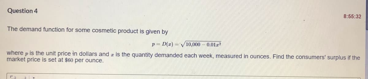 Question 4
8:55:32
The demand function for some cosmetic product is given by
p= D(x) ='V10,000-0.01a?
where p is the unit price in dollars and r is the quantity demanded each week, measured in ounces. Find the consumers' surplus if the
market price is set at $60 per ounce.
