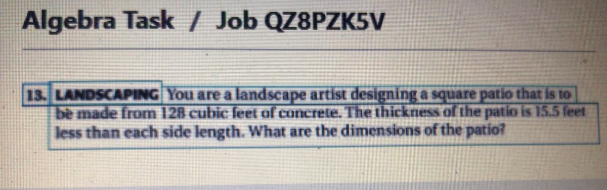 Algebra Task / Job QZ8PZK5V
13. LANDSCAPING You are a landscape artist designing a square patio that is to
bè made from 128 cubic feet of concrete. The thickness of the patio is 15.5 feet
less than each side length. What are the dimnensions of the patio?
