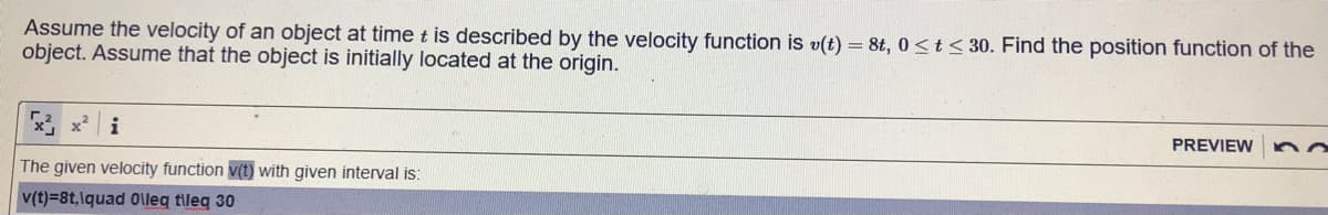Assume the velocity of an object at time t is described by the velocity function is v(t) = 8t, 0<t<30. Find the position function of the
object. Assume that the object is initially located at the origin.
x, x i
PREVIEW
The given velocity function v(t) with given interval is:
v(t)=8t,lquad 0\leq tileq 30

