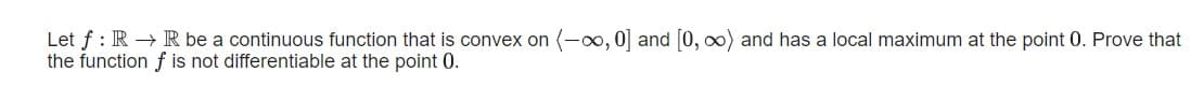 Let f : R → R be a continuous function that is convex on (-o, 0] and [0, ∞) and has a local maximum at the point 0. Prove that
the function f is not differentiable at the point 0.
