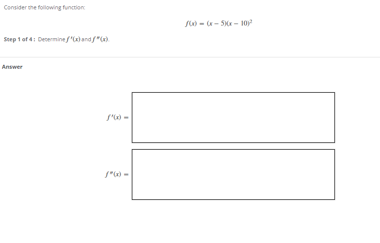 Consider the following function:
f(x) = (x – 5)(x – 10)2
Step 1 of 4: Determine f'(x) and f"(x).
Answer
f'(x) =
f"(x) =
