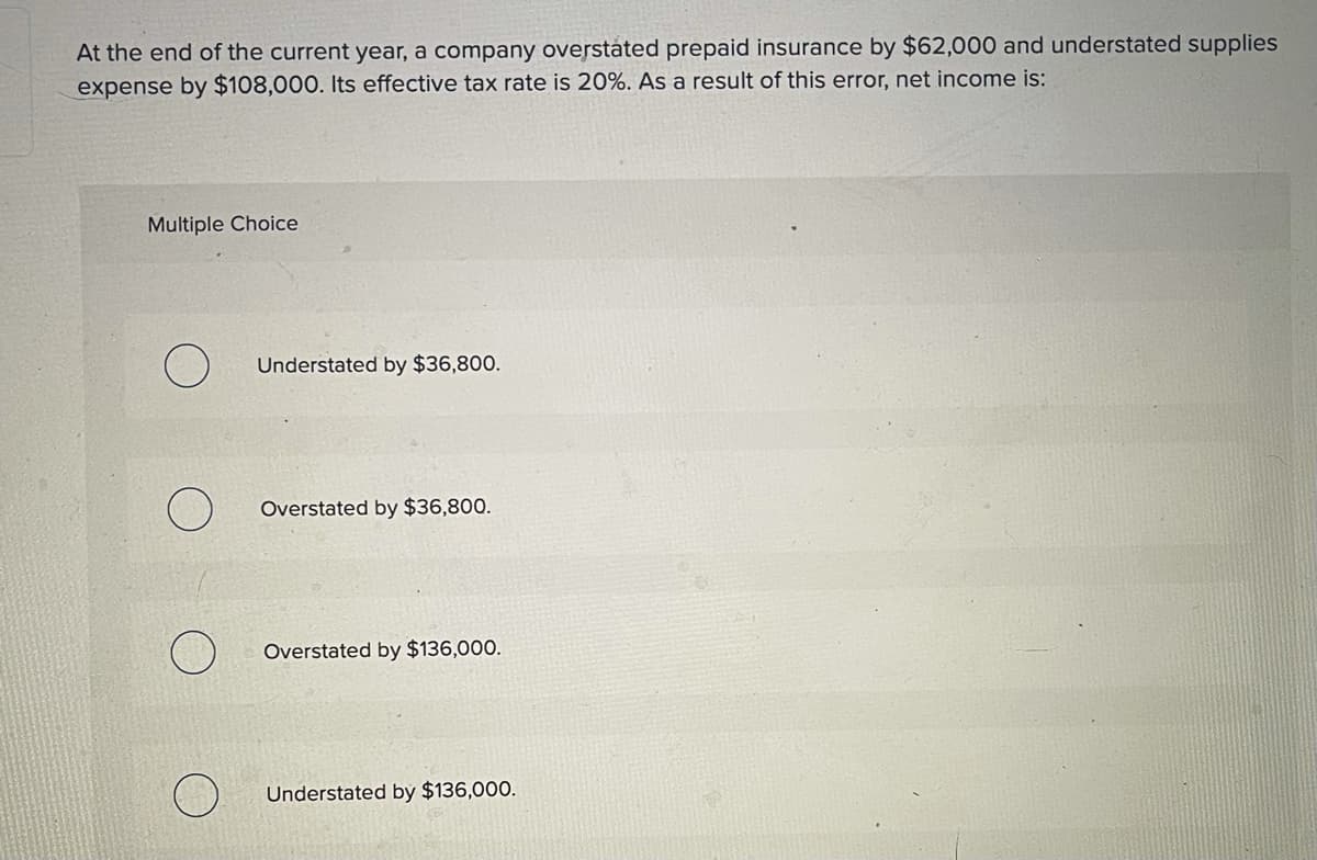 At the end of the current year, a company overstáted prepaid insurance by $62,000 and understated supplies
expense by $108,000. Its effective tax rate is 20%. As a result of this error, net income is:
Multiple Choice
Understated by $36,800.
Overstated by $36,800.
Overstated by $136,000.
Understated bý $136,000.
