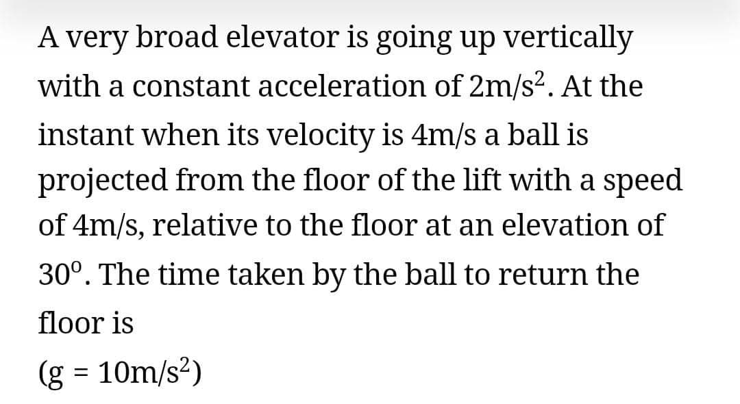A very broad elevator is going up vertically
with a constant acceleration of 2m/s?. At the
instant when its velocity is 4m/s a ball is
projected from the floor of the lift with a speed
of 4m/s, relative to the floor at an elevation of
30°. The time taken by the ball to return the
floor is
(g = 10m/s?)
