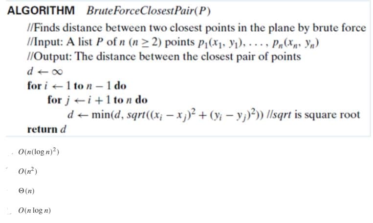 ALGORITHM BruteForceClosestPair(P)
//Finds distance between two closest points in the plane by brute force
//Input: A list P of n (n > 2) points pP1(x1. Yı), ... , Pn(xn, \n)
1/Output: The distance between the closest pair of points
d + 00
for i +1 to n – 1 do
for j ei +1 ton do
-
d + min(d, sqrt(x; - x)? + (yi – y;)²)) llsqrt is square root
return d
O(n(log n)?)
O(n?)
O (n)
O(n log n)
