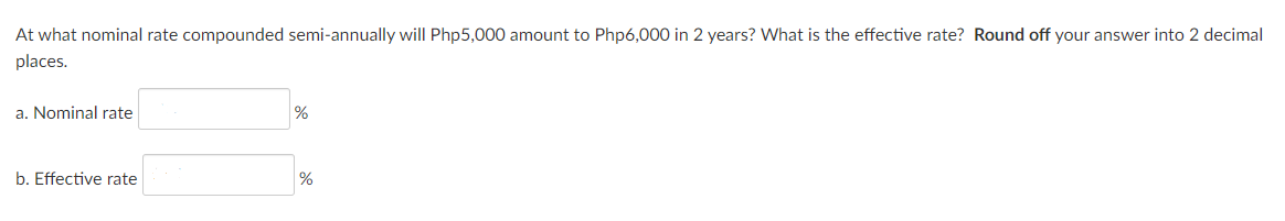 At what nominal rate compounded semi-annually will Php5,000 amount to Php6,000 in 2 years? What is the effective rate? Round off your answer into 2 decimal
places.
a. Nominal rate
%
b. Effective rate
%
