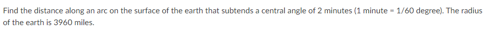 Find the distance along an arc on the surface of the earth that subtends a central angle of 2 minutes (1 minute = 1/60 degree). The radius
of the earth is 3960 miles.
