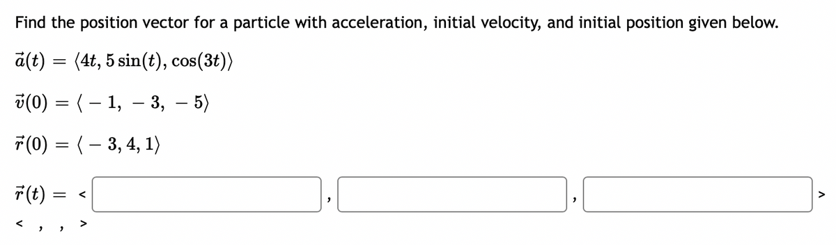 Find the position vector for a particle with acceleration, initial velocity, and initial position given below.
a(t) = (4t, 5 sin(t), cos(3t))
v(0) = ( – 1, – 3,
5)
F(0) = (– 3, 4, 1)
F(t)
<
く
